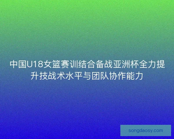 中国U18女篮赛训结合备战亚洲杯全力提升技战术水平与团队协作能力