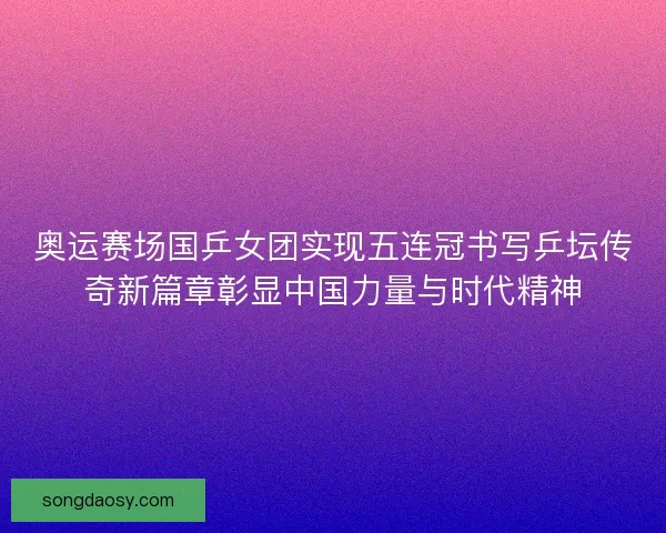 奥运赛场国乒女团实现五连冠书写乒坛传奇新篇章彰显中国力量与时代精神