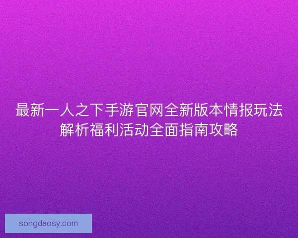 最新一人之下手游官网全新版本情报玩法解析福利活动全面指南攻略