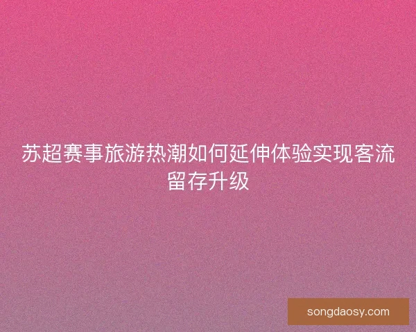苏超赛事旅游热潮如何延伸体验实现客流留存升级