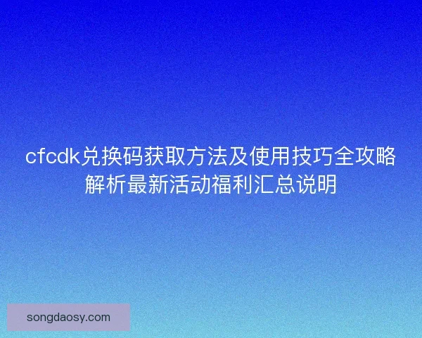 cfcdk兑换码获取方法及使用技巧全攻略解析最新活动福利汇总说明